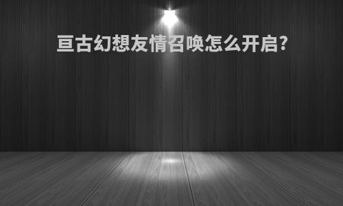 亘古幻想友情召唤怎么开启?