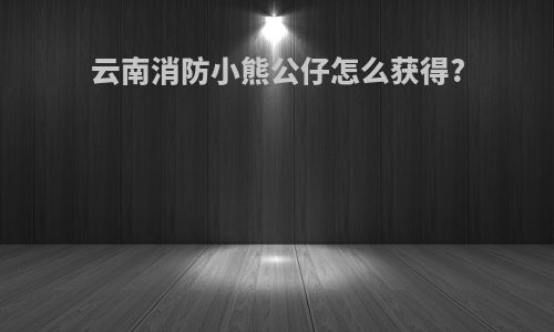 云南消防小熊公仔怎么获得?