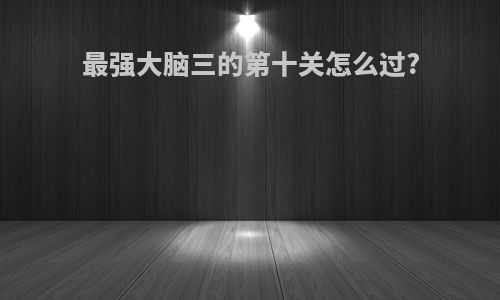最强大脑三的第十关怎么过?