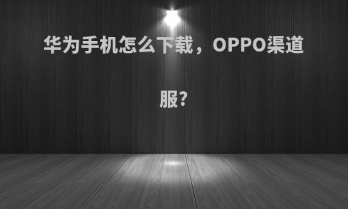 华为手机怎么下载，OPPO渠道服?