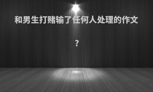 和男生打赌输了任何人处理的作文?