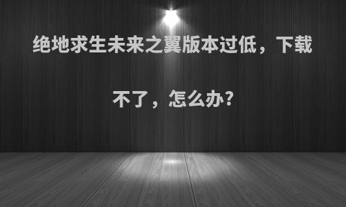 绝地求生未来之翼版本过低，下载不了，怎么办?