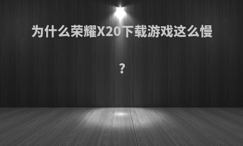 为什么荣耀X20下载游戏这么慢?