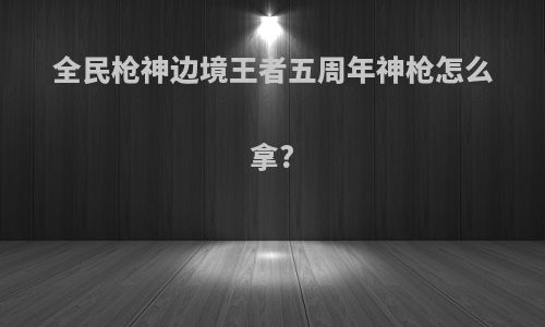 全民枪神边境王者五周年神枪怎么拿?