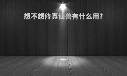 想不想修真仙兽有什么用?
