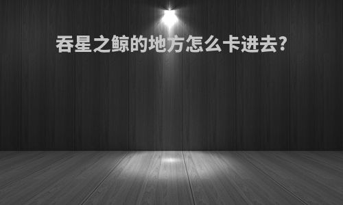 吞星之鲸的地方怎么卡进去?