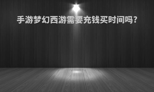 手游梦幻西游需要充钱买时间吗?