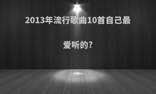 2013年流行歌曲10首自己最爱听的?