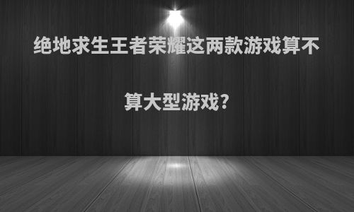 绝地求生王者荣耀这两款游戏算不算大型游戏?