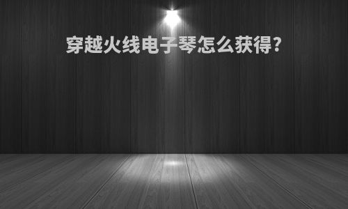 穿越火线电子琴怎么获得?