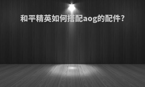 和平精英如何搭配aog的配件?