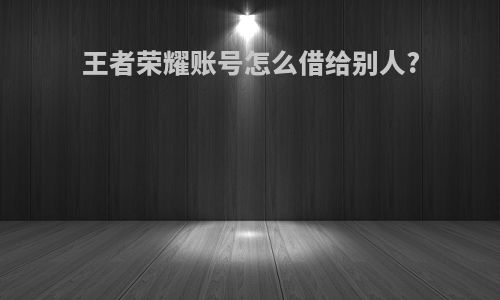 王者荣耀账号怎么借给别人?