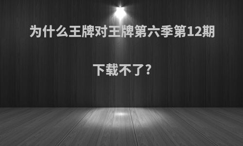 为什么王牌对王牌第六季第12期下载不了?