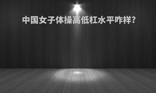 中国女子体操高低杠水平咋样?
