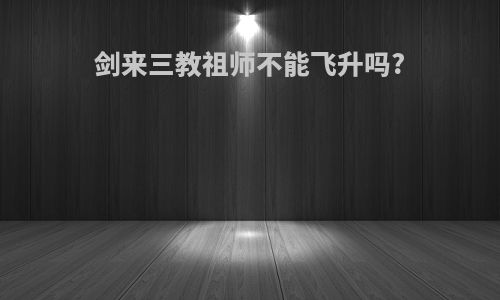 剑来三教祖师不能飞升吗?