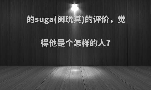 的suga(闵玧其)的评价，觉得他是个怎样的人?