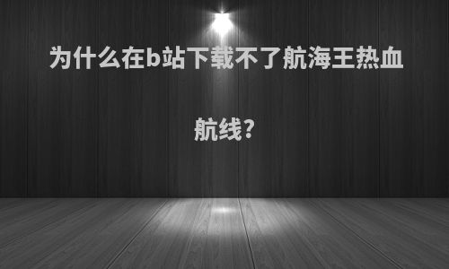 为什么在b站下载不了航海王热血航线?
