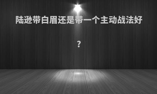 陆逊带白眉还是带一个主动战法好?