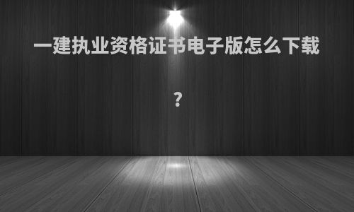 一建执业资格证书电子版怎么下载?