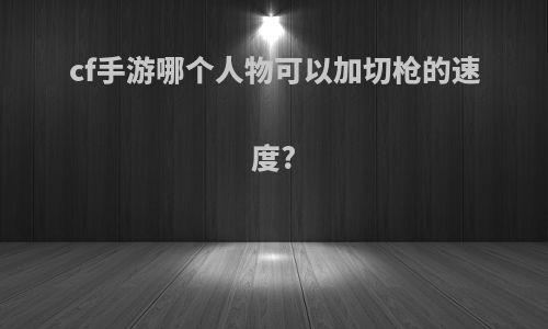 cf手游哪个人物可以加切枪的速度?