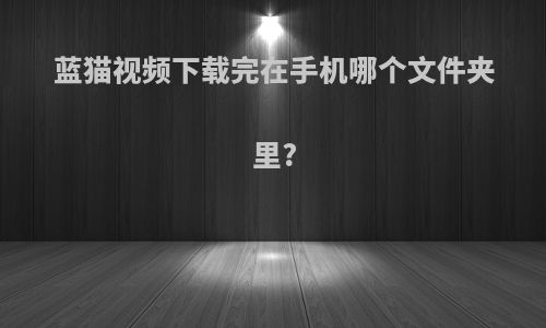 蓝猫视频下载完在手机哪个文件夹里?
