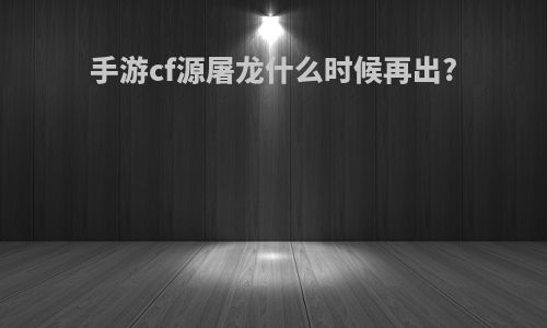 手游cf源屠龙什么时候再出?