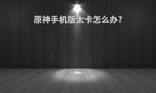 原神手机版太卡怎么办?