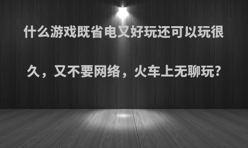 什么游戏既省电又好玩还可以玩很久，又不要网络，火车上无聊玩?