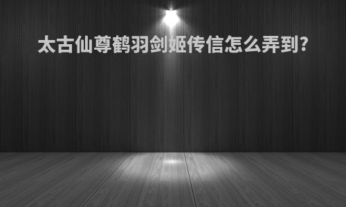 太古仙尊鹤羽剑姬传信怎么弄到?