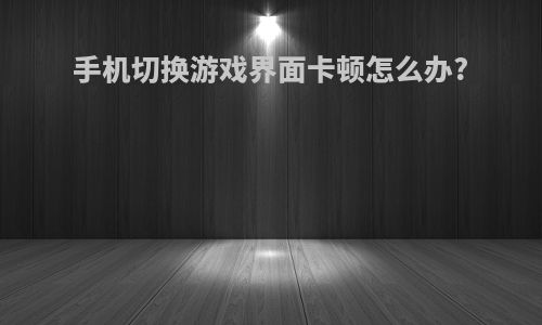 手机切换游戏界面卡顿怎么办?