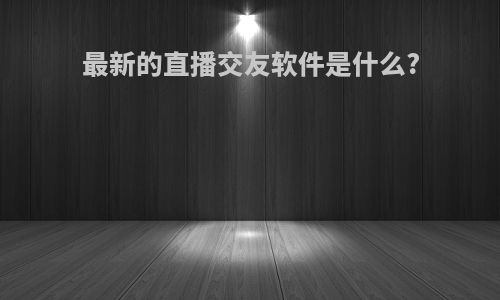 最新的直播交友软件是什么?