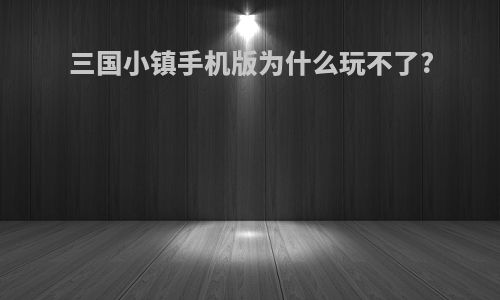 三国小镇手机版为什么玩不了?