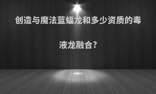 创造与魔法蓝蝠龙和多少资质的毒液龙融合?