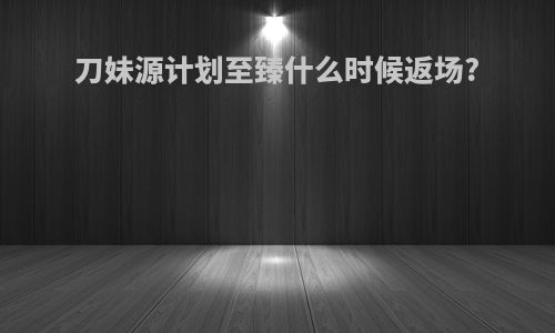 刀妹源计划至臻什么时候返场?