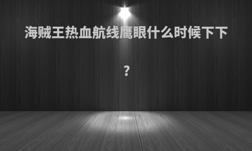 海贼王热血航线鹰眼什么时候下下?