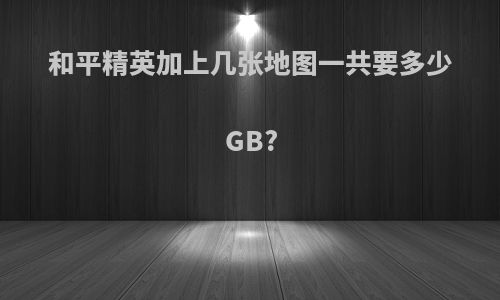 和平精英加上几张地图一共要多少GB?
