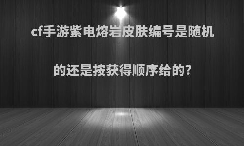 cf手游紫电熔岩皮肤编号是随机的还是按获得顺序给的?