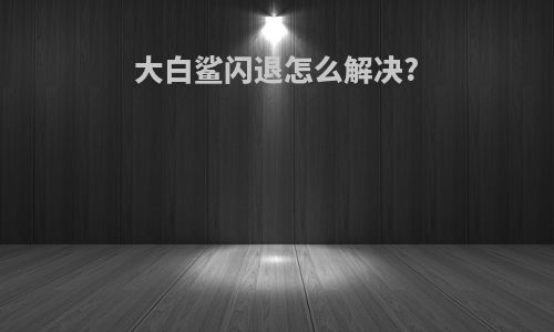 大白鲨闪退怎么解决?
