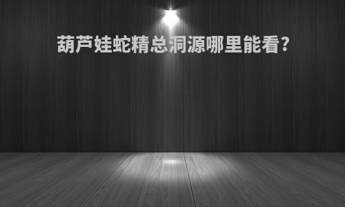 葫芦娃蛇精总洞源哪里能看?