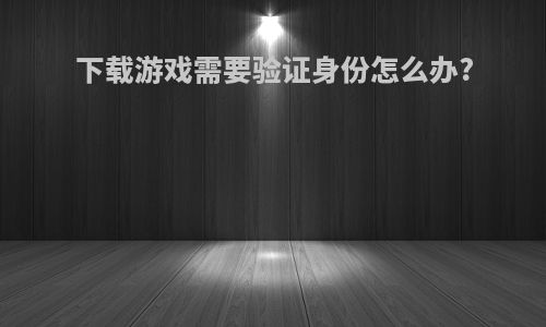 下载游戏需要验证身份怎么办?