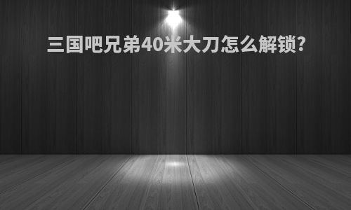 三国吧兄弟40米大刀怎么解锁?