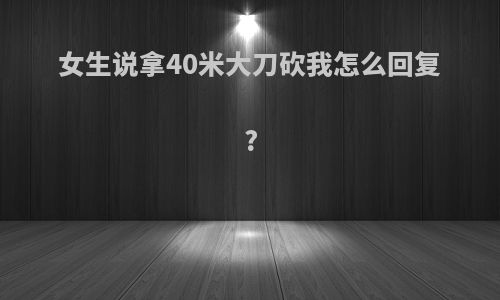 女生说拿40米大刀砍我怎么回复?
