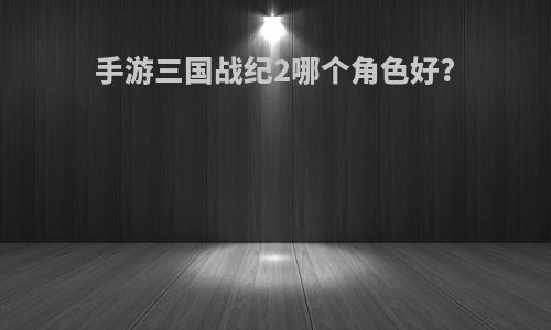 手游三国战纪2哪个角色好?