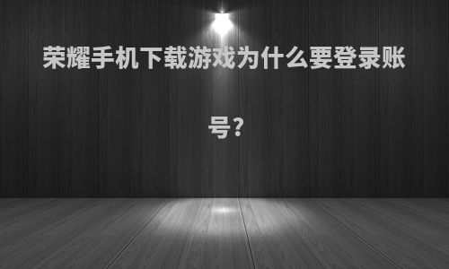 荣耀手机下载游戏为什么要登录账号?