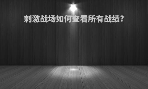 刺激战场如何查看所有战绩?