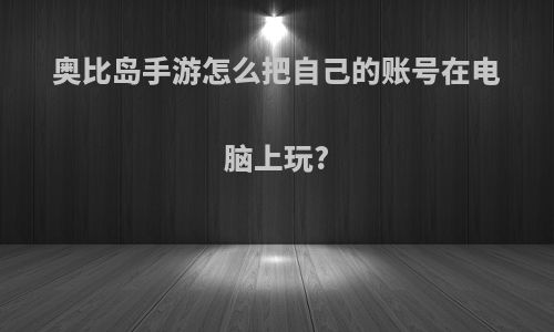 奥比岛手游怎么把自己的账号在电脑上玩?