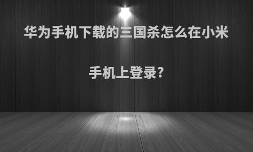 华为手机下载的三国杀怎么在小米手机上登录?
