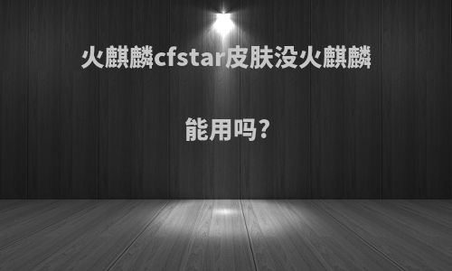 火麒麟cfstar皮肤没火麒麟能用吗?