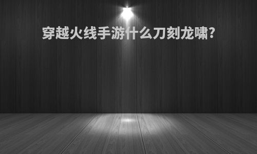穿越火线手游什么刀刻龙啸?