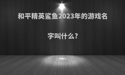 和平精英鲨鱼2023年的游戏名字叫什么?
